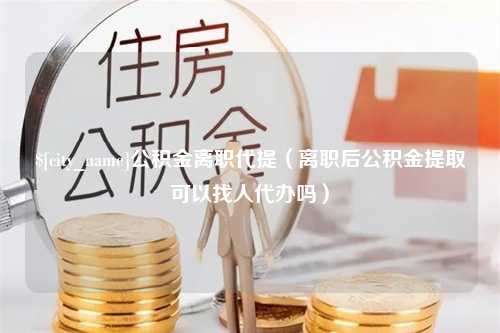 遂宁公积金离职代提（离职后公积金提取可以找人代办吗）