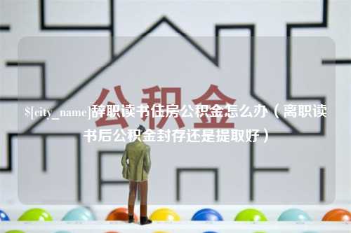 遂宁辞职读书住房公积金怎么办（离职读书后公积金封存还是提取好）